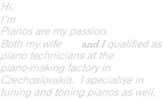 Hi, I’m Szilard Baka. Pianos are my passion. Both my wife Iva and I qualified as  piano technicians at the   piano-making factory in  Czechoslovakia.  I specialise in   tuning and toning pianos as well.